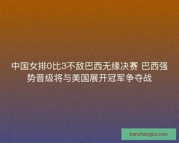 中国女排0比3不敌巴西无缘决赛 巴西强势晋级将与美国展开冠军争夺战